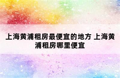 上海黄浦租房最便宜的地方 上海黄浦租房哪里便宜